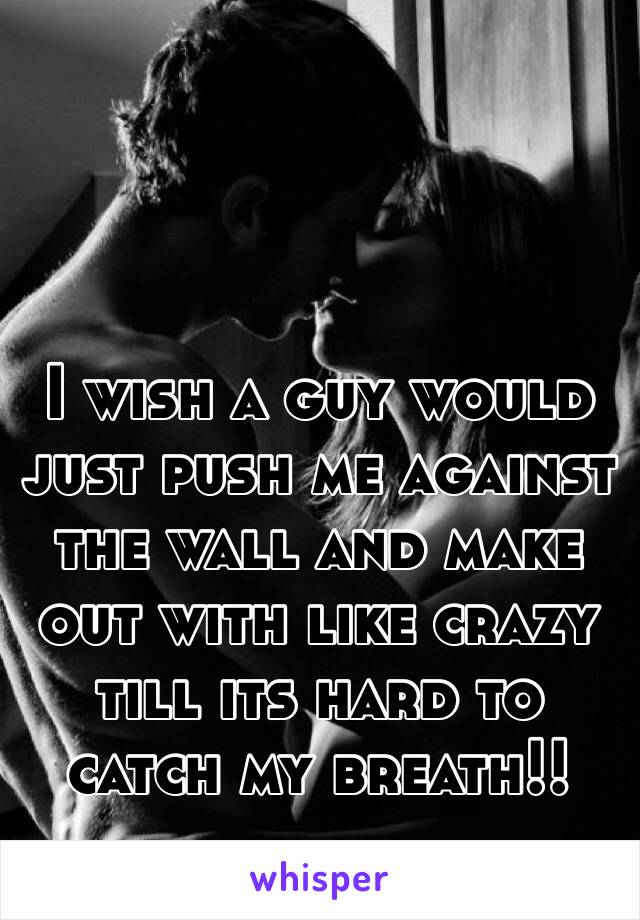 I wish a guy would just push me against the wall and make out with like crazy till its hard to catch my breath!! 