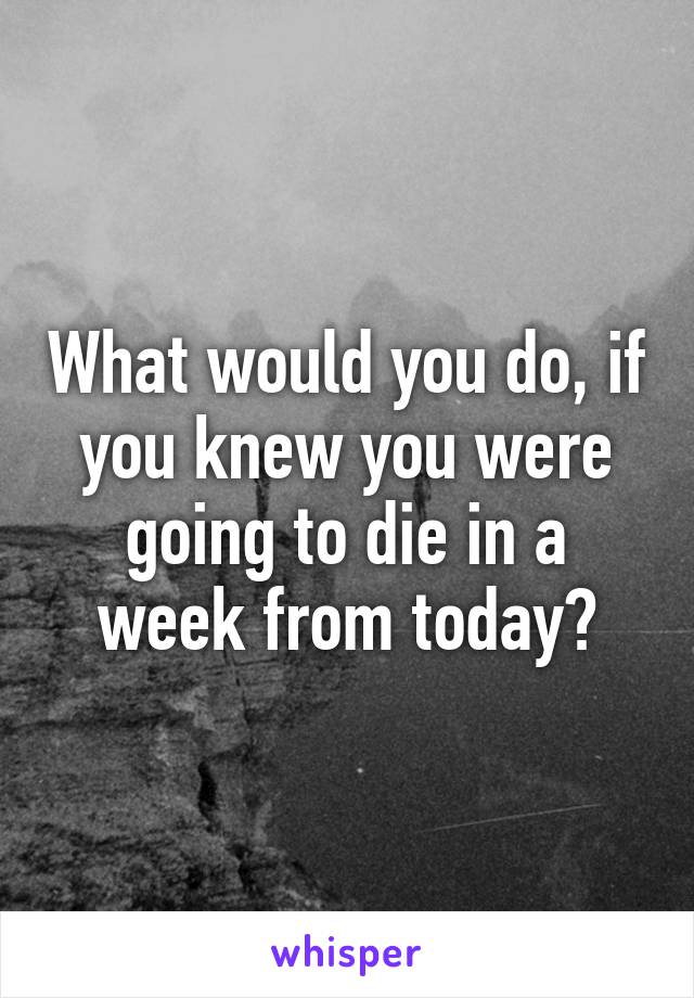 What would you do, if you knew you were going to die in a week from today?