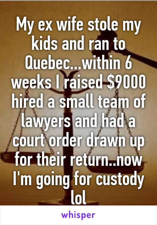 My ex wife stole my kids and ran to Quebec...within 6 weeks I raised $9000 hired a small team of lawyers and had a court order drawn up for their return..now I'm going for custody lol