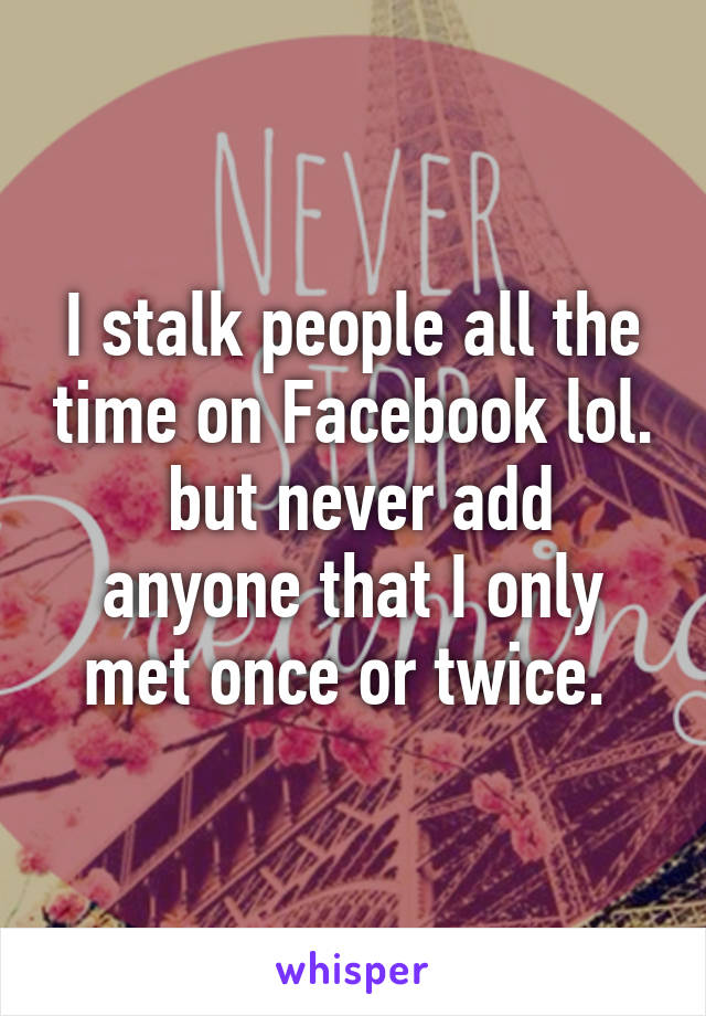 I stalk people all the time on Facebook lol.  but never add anyone that I only met once or twice. 