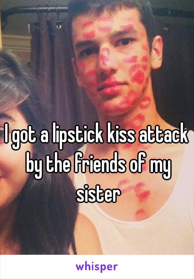 I got a lipstick kiss attack by the friends of my sister