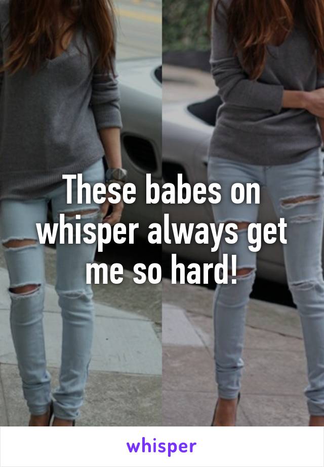 These babes on whisper always get me so hard!