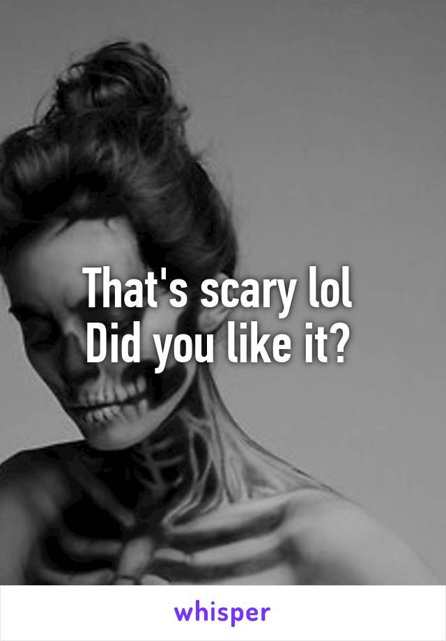 That's scary lol 
Did you like it? 