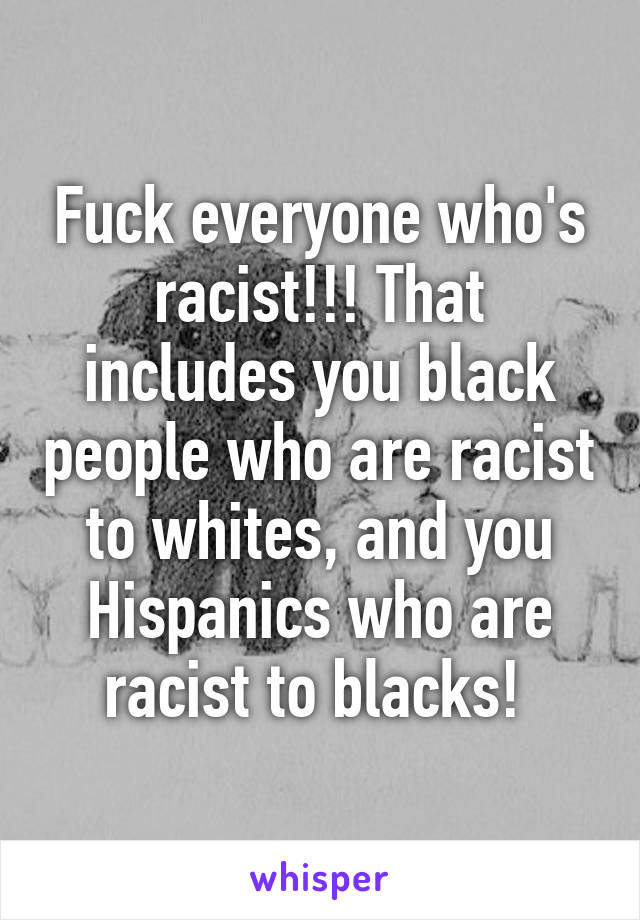 Fuck everyone who's racist!!! That includes you black people who are racist to whites, and you Hispanics who are racist to blacks! 