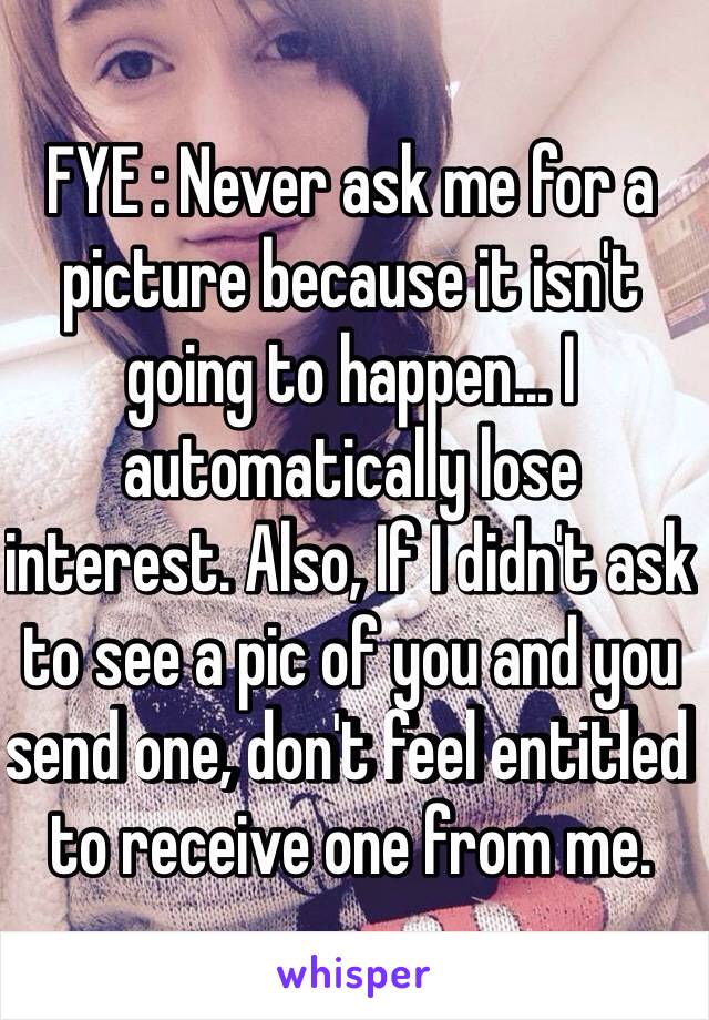 FYE : Never ask me for a picture because it isn't going to happen... I automatically lose  interest. Also, If I didn't ask to see a pic of you and you send one, don't feel entitled to receive one from me. 