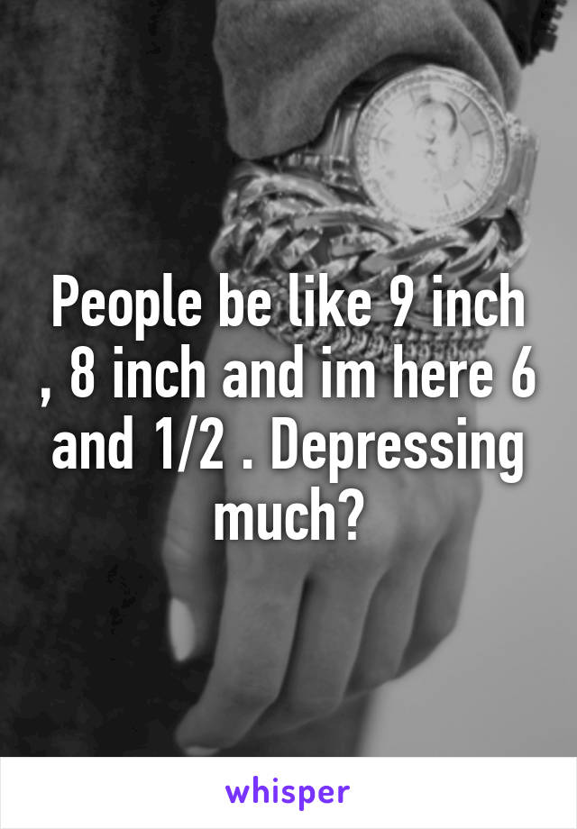 People be like 9 inch , 8 inch and im here 6 and 1/2 . Depressing much?