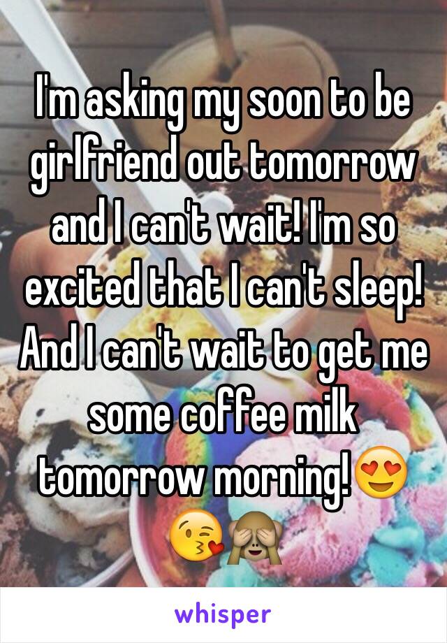 I'm asking my soon to be girlfriend out tomorrow and I can't wait! I'm so excited that I can't sleep! And I can't wait to get me some coffee milk tomorrow morning!😍😘🙈