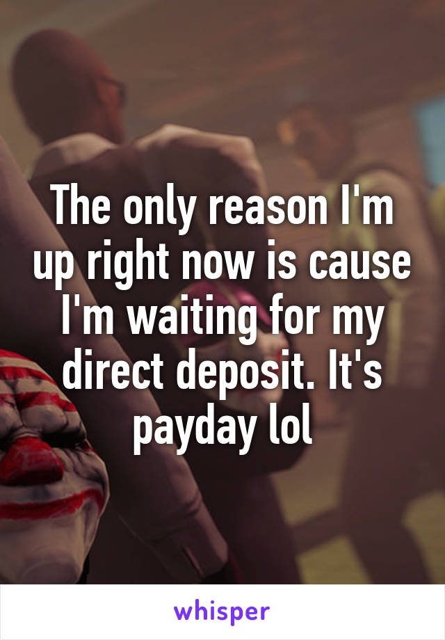 The only reason I'm up right now is cause I'm waiting for my direct deposit. It's payday lol