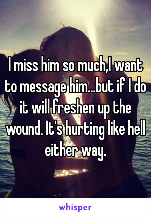 I miss him so much,I want to message him...but if I do it will freshen up the wound. It's hurting like hell either way. 