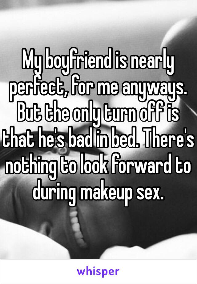 My boyfriend is nearly perfect, for me anyways. But the only turn off is that he's bad in bed. There's nothing to look forward to during makeup sex. 