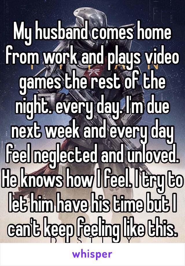 My husband comes home from work and plays video games the rest of the night. every day. I'm due next week and every day feel neglected and unloved. He knows how I feel. I try to let him have his time but I can't keep feeling like this. 