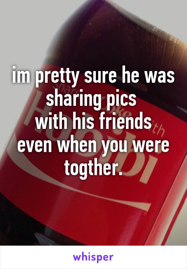 im pretty sure he was sharing pics 
with his friends even when you were togther.
