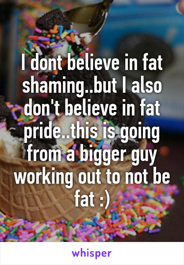 I dont believe in fat shaming..but I also don't believe in fat pride..this is going from a bigger guy working out to not be fat :)