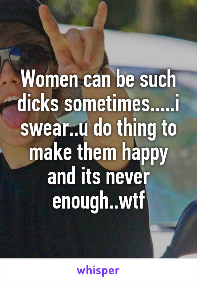Women can be such dicks sometimes.....i swear..u do thing to make them happy and its never enough..wtf