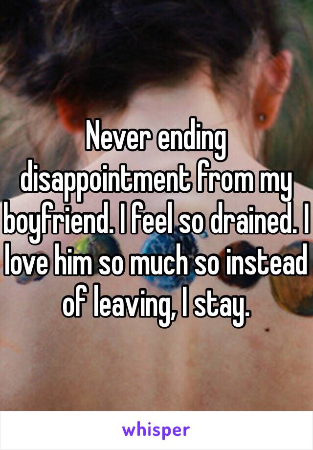 Never ending disappointment from my boyfriend. I feel so drained. I love him so much so instead of leaving, I stay. 