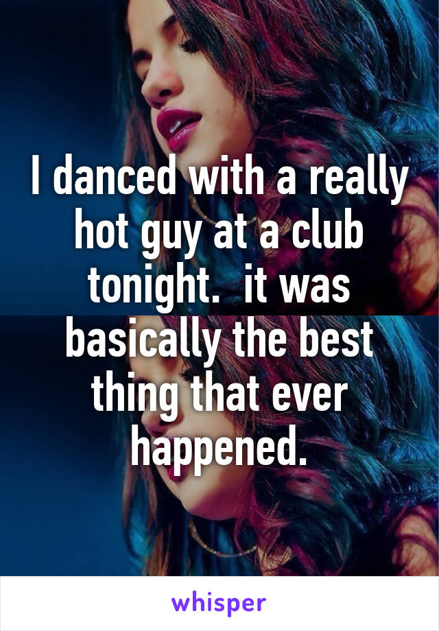 I danced with a really hot guy at a club tonight.  it was basically the best thing that ever happened.