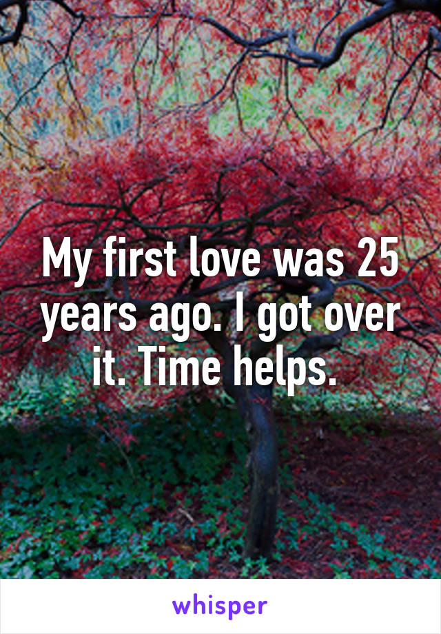 My first love was 25 years ago. I got over it. Time helps. 