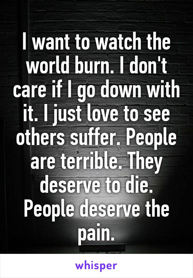 I want to watch the world burn. I don't care if I go down with it. I just love to see others suffer. People are terrible. They deserve to die. People deserve the pain.