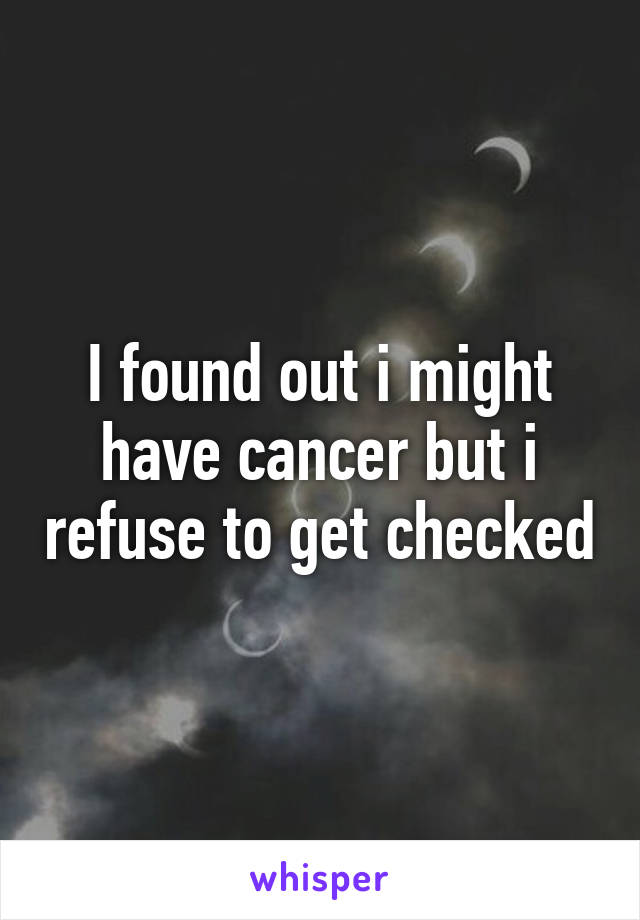 I found out i might have cancer but i refuse to get checked