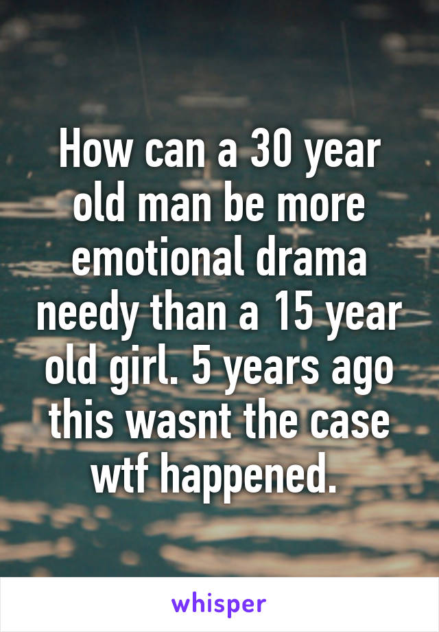 How can a 30 year old man be more emotional drama needy than a 15 year old girl. 5 years ago this wasnt the case wtf happened. 