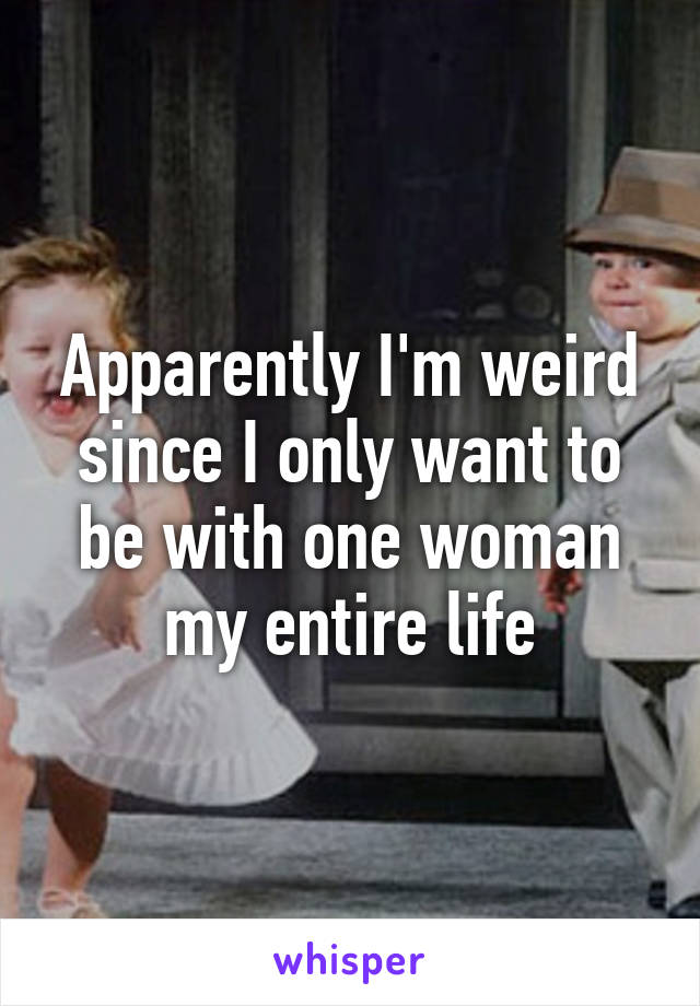 Apparently I'm weird since I only want to be with one woman my entire life
