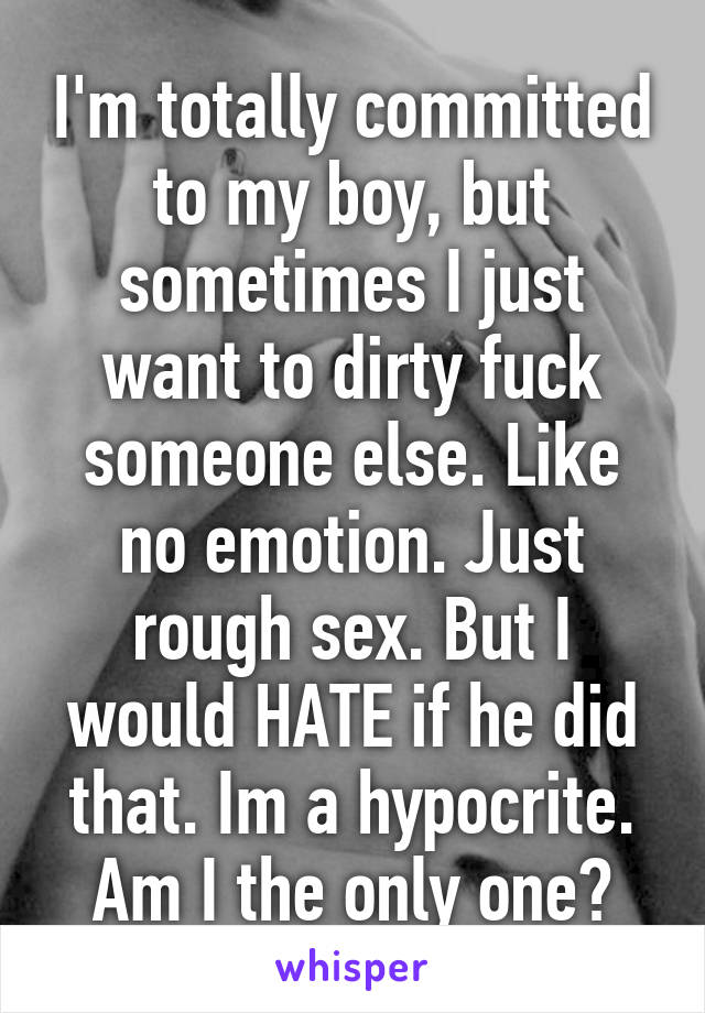I'm totally committed to my boy, but sometimes I just want to dirty fuck someone else. Like no emotion. Just rough sex. But I would HATE if he did that. Im a hypocrite. Am I the only one?
