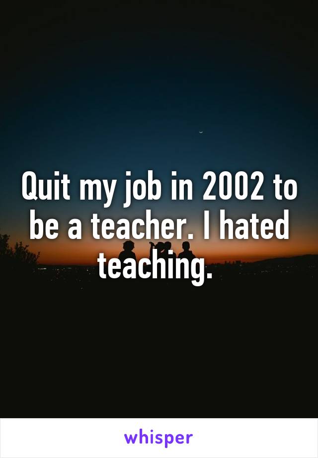 Quit my job in 2002 to be a teacher. I hated teaching. 