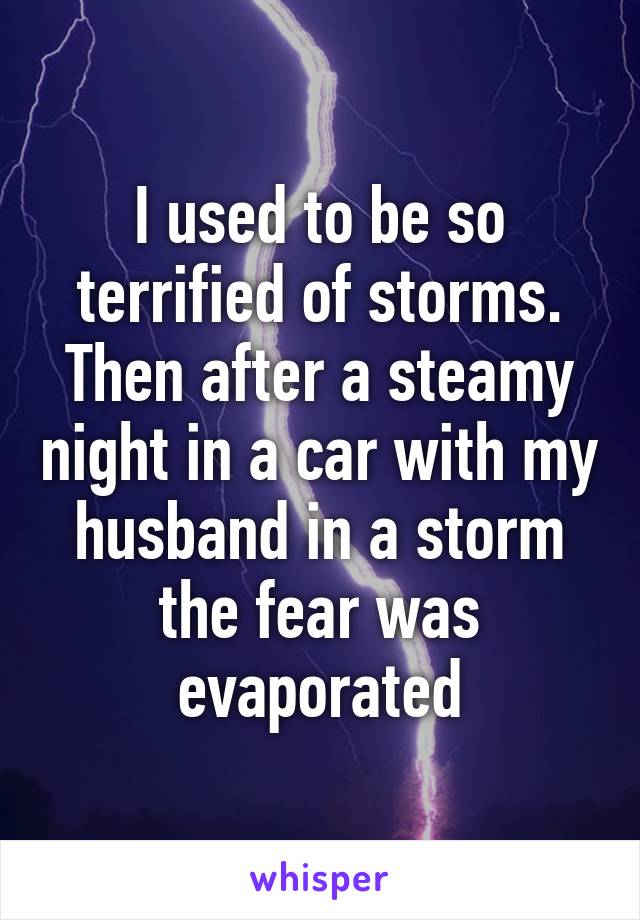 I used to be so terrified of storms. Then after a steamy night in a car with my husband in a storm the fear was evaporated