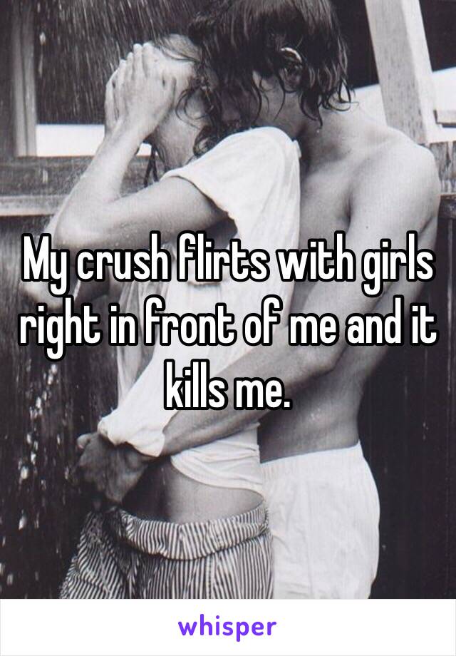My crush flirts with girls right in front of me and it kills me.