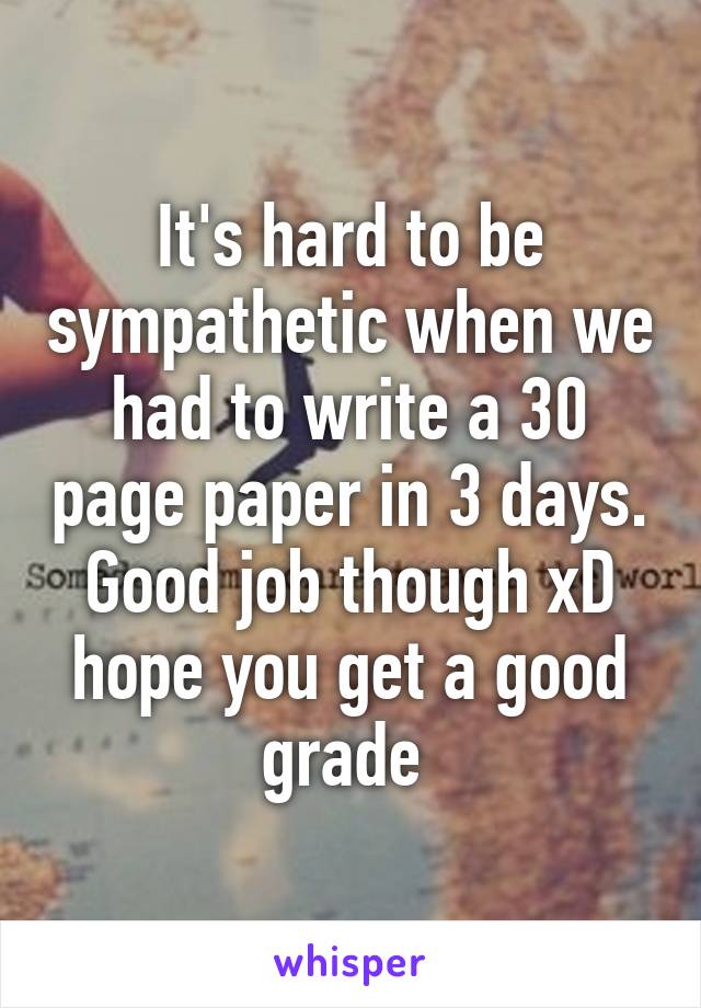It's hard to be sympathetic when we had to write a 30 page paper in 3 days. Good job though xD hope you get a good grade 