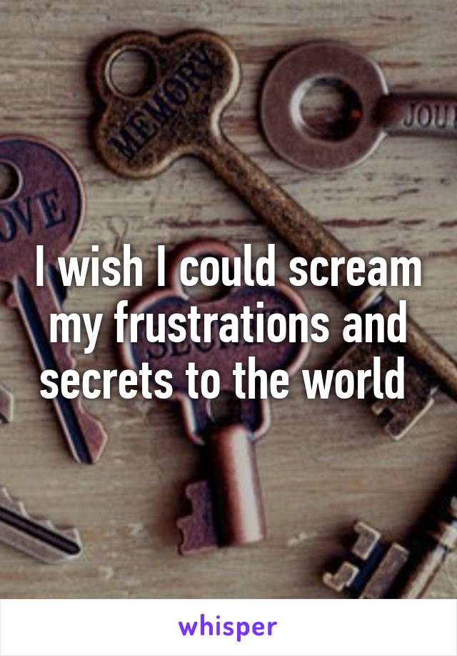 I wish I could scream my frustrations and secrets to the world 