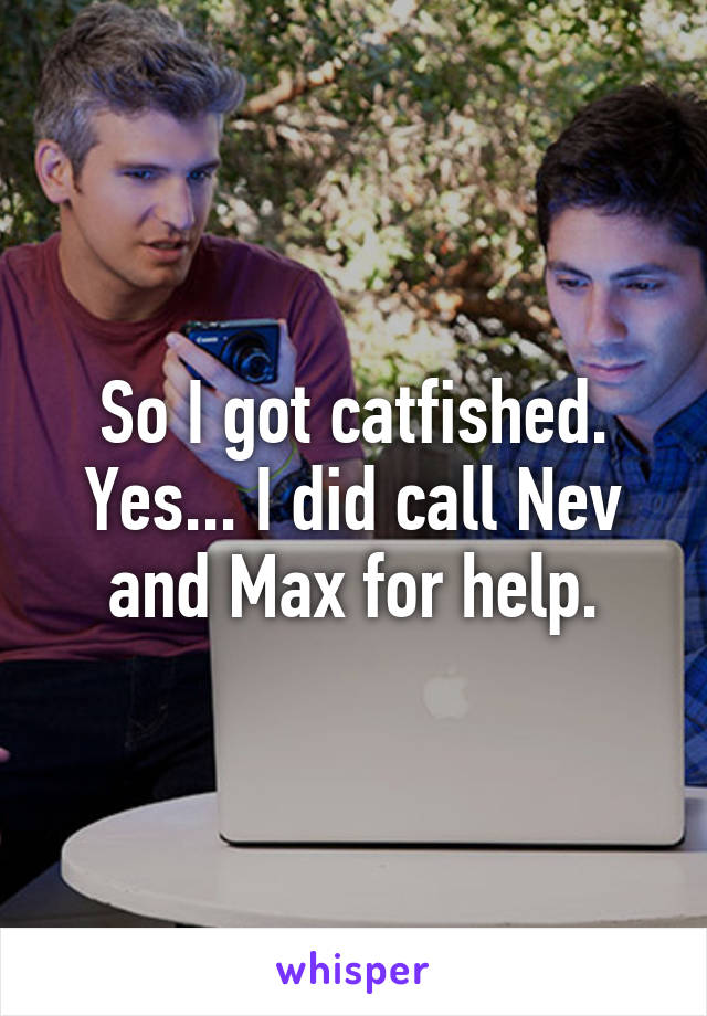 So I got catfished. Yes... I did call Nev and Max for help.