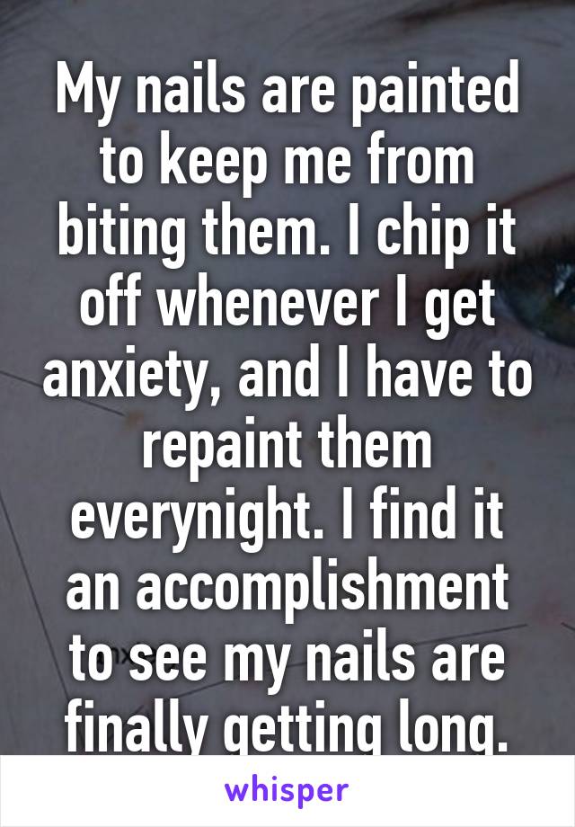 My nails are painted to keep me from biting them. I chip it off whenever I get anxiety, and I have to repaint them everynight. I find it an accomplishment to see my nails are finally getting long.