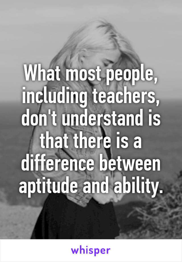 What most people, including teachers, don't understand is that there is a difference between aptitude and ability.