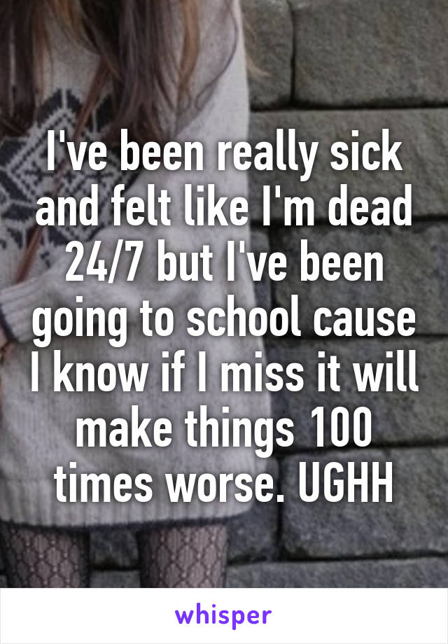 I've been really sick and felt like I'm dead 24/7 but I've been going to school cause I know if I miss it will make things 100 times worse. UGHH