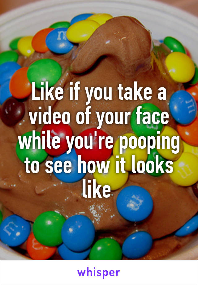 Like if you take a video of your face while you're pooping to see how it looks like 