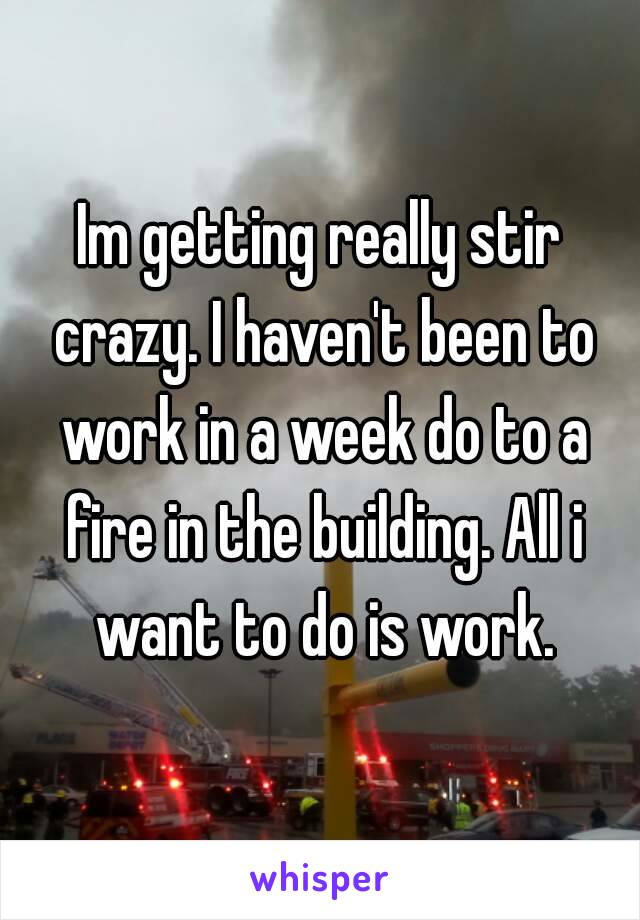 Im getting really stir crazy. I haven't been to work in a week do to a fire in the building. All i want to do is work.