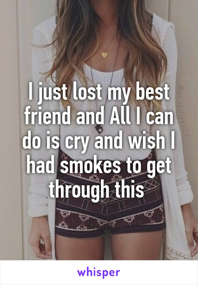 I just lost my best friend and All I can do is cry and wish I had smokes to get through this 