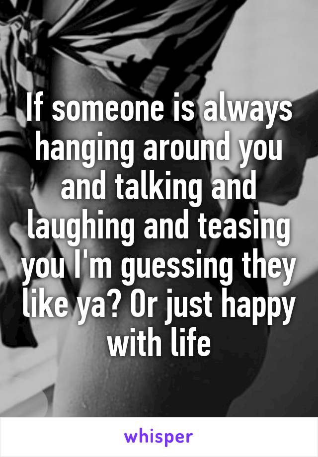 If someone is always hanging around you and talking and laughing and teasing you I'm guessing they like ya? Or just happy with life