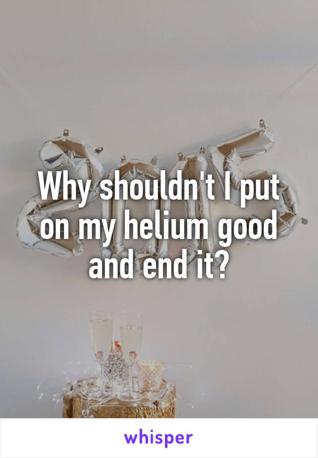 Why shouldn't I put on my helium good and end it?