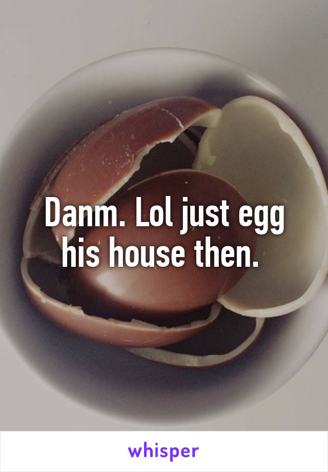 Danm. Lol just egg his house then. 
