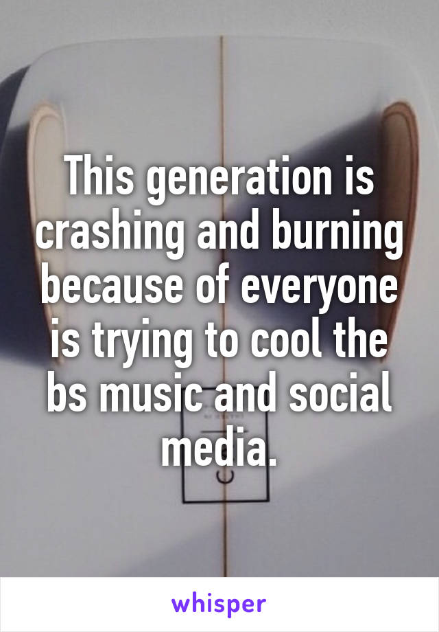 This generation is crashing and burning because of everyone is trying to cool the bs music and social media.