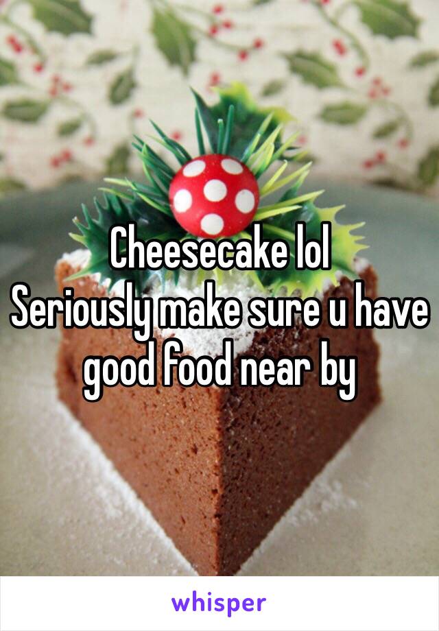 Cheesecake lol
Seriously make sure u have good food near by 