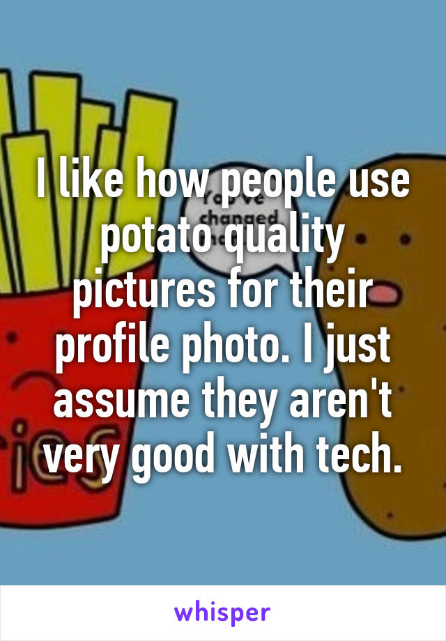 I like how people use potato quality pictures for their profile photo. I just assume they aren't very good with tech.
