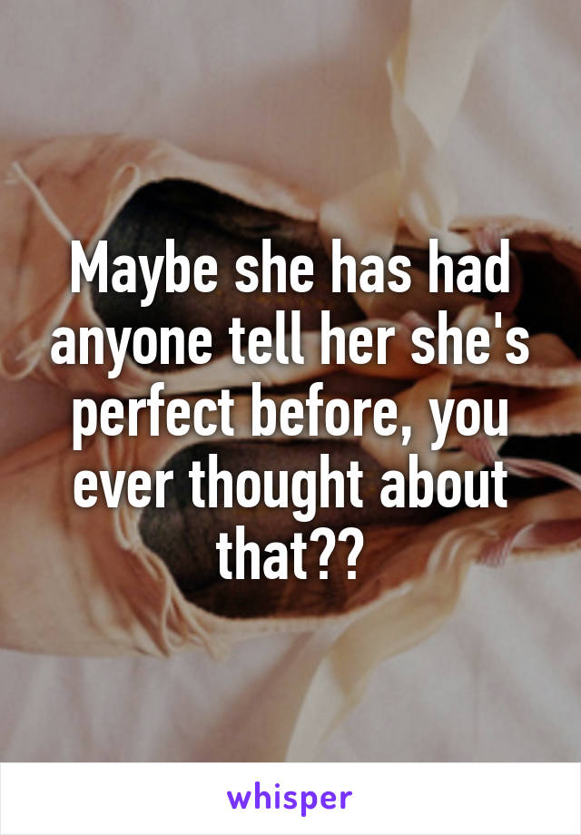 Maybe she has had anyone tell her she's perfect before, you ever thought about that??