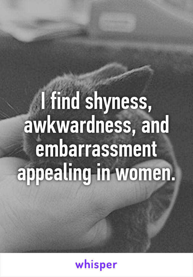 I find shyness, awkwardness, and embarrassment appealing in women.