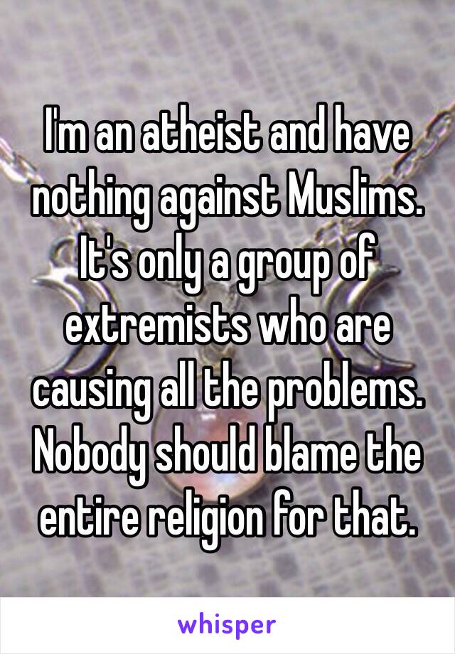 I'm an atheist and have nothing against Muslims. It's only a group of extremists who are causing all the problems. Nobody should blame the entire religion for that. 