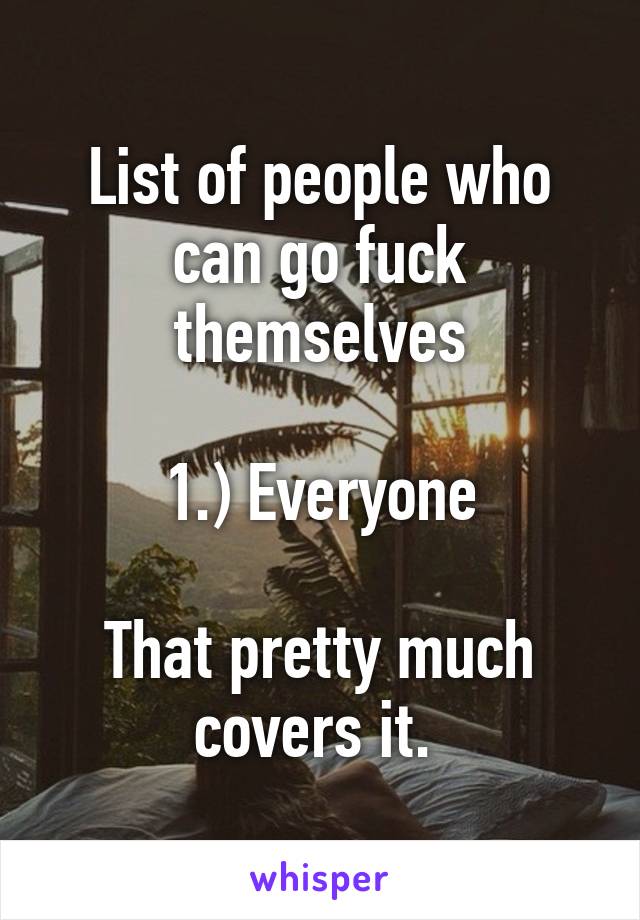 List of people who can go fuck themselves

1.) Everyone

That pretty much covers it. 