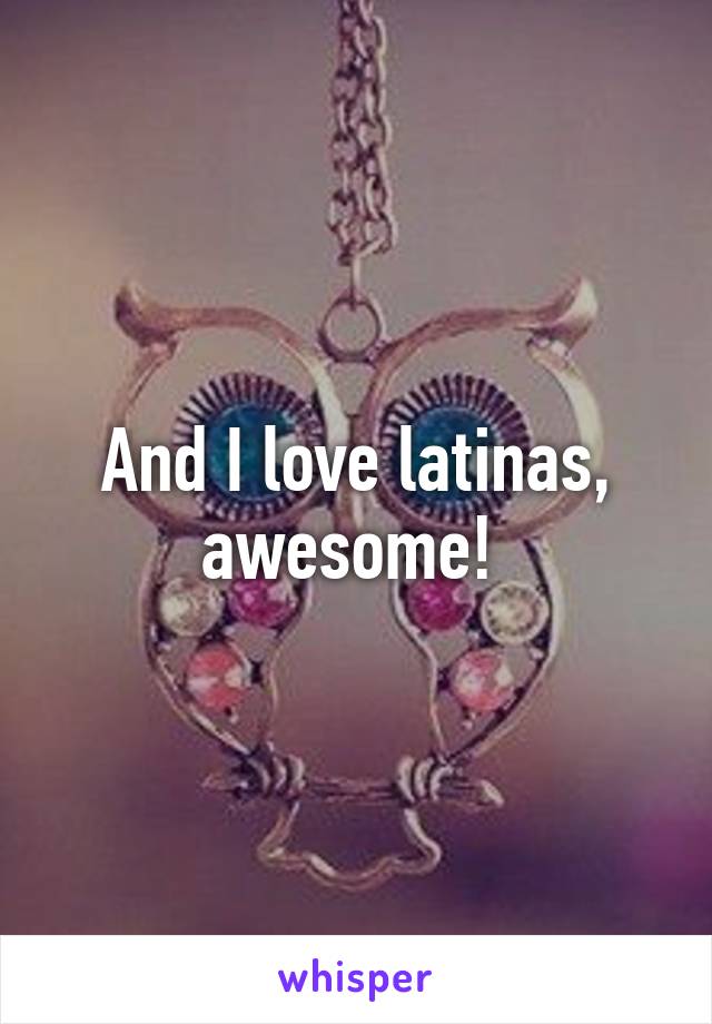And I love latinas, awesome! 