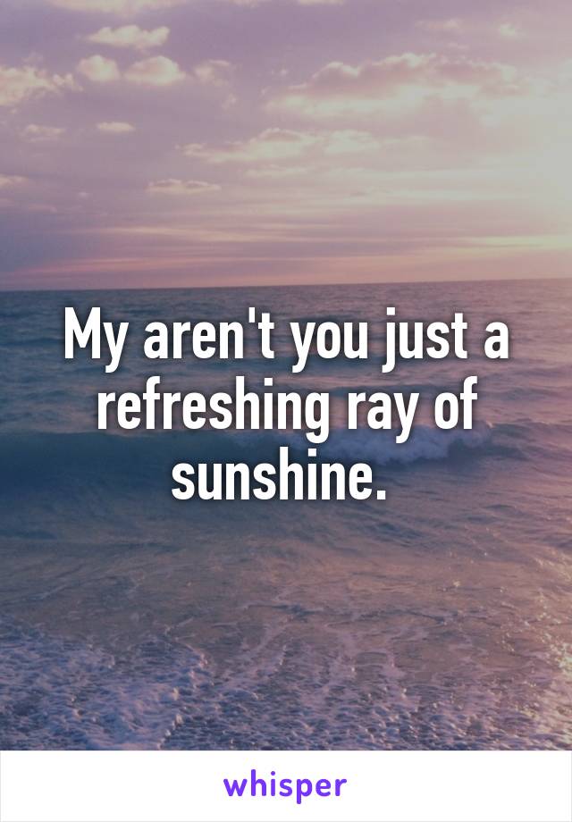 My aren't you just a refreshing ray of sunshine. 